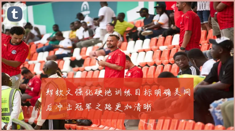 郑钦文强化硬地训练目标明确美网后冲击冠军之路更加清晰