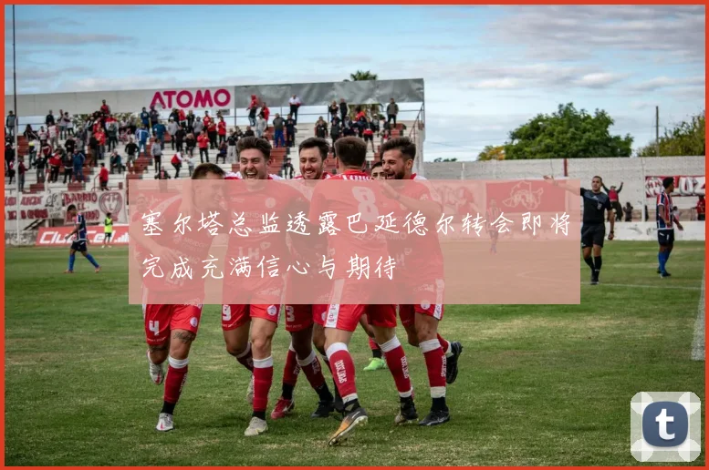 塞尔塔总监透露巴延德尔转会即将完成充满信心与期待