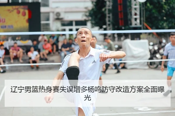 辽宁男篮热身赛失误增多杨鸣防守改造方案全面曝光（kaiyun.comapp）